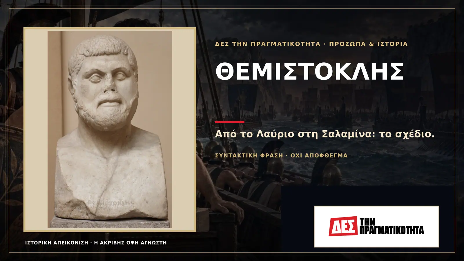 Θεμιστοκλής: εγκατέλειψε την Αθήνα, παγίδευσε τον Ξέρξη και έσωσε την Ελλάδα στη Σαλαμίνα · Προηγούμενη κεντρική σύνθεση με το λογότυπο · Δες την Πραγματικότητα Θεμιστοκλής: εγκατέλειψε την Αθήνα, παγίδευσε τον Ξέρξη και έσωσε την Ελλάδα στη Σαλαμίνα · Προηγούμενη κεντρική σύνθεση με το λογότυπο · Δες την Πραγματικότητα